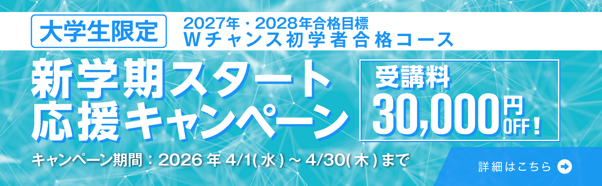 大学生限定！新学期スタート応援キャンペーン　キャンペーン期間2026年4/1(水)～4/30(木)　2027年・2028年合格目標Ｗチャンス初学者合格コースの受講料30,000円OFF