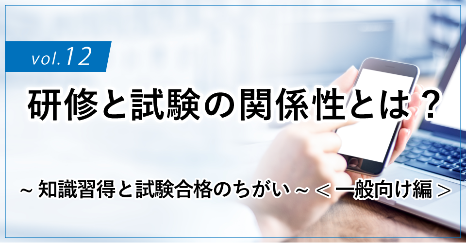 コラムタイトル：研修と試験の関係性とは? ～知識習得と試験合格のちがい～<一般向け編>
